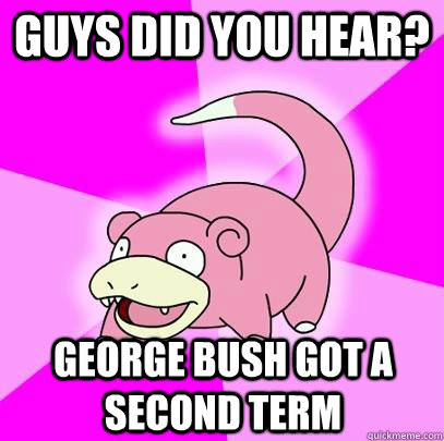 Guys Did You hear? George Bush Got a Second Term  Slowpoke