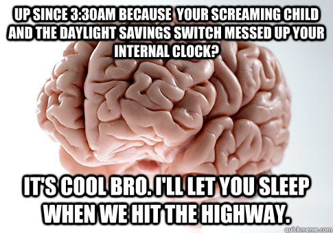 UP SINCE 3:30AM BECAUSE  YOUR SCREAMING CHILD AND THE DAYLIGHT SAVINGS SWITCH MESSED UP YOUR INTERNAL CLOCK? IT'S COOL BRO. I'LL LET YOU SLEEP WHEN WE HIT THE HIGHWAY.  ScumbagBrain
