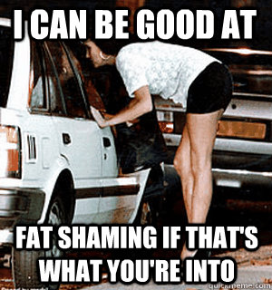 I can be good at Fat Shaming if that's what you're into  Karma Whore