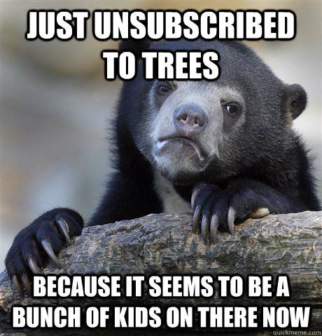 Just unsubscribed to Trees because it seems to be a bunch of kids on there now  Confession Bear