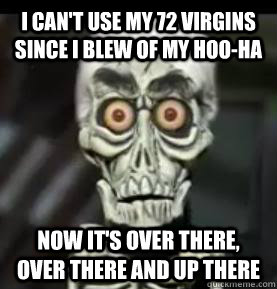 I can't use my 72 virgins since i blew of my hoo-ha now it's over there, over there and up there  Achmed the Dead Terrorist