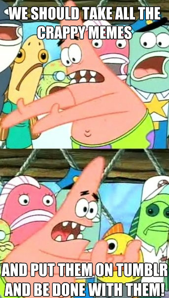 We should take all the crappy memes and put them on tumblr and be done with them!  Push it somewhere else Patrick