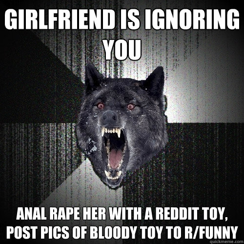 girlfriend is ignoring you ANAL Rape her with a reddit toy, post pics of bloody toy to r/funny  Insanity Wolf