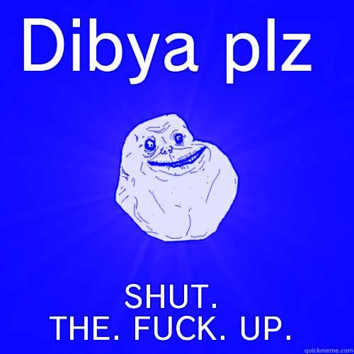 DIBYA PLZ SHUT. THE. FUCK. UP. Forever Alone