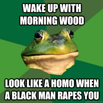Wake up with morning wood look like a homo when a black man rapes you  Foul Bachelor Frog