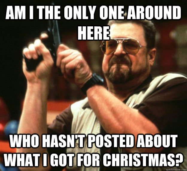 AM I THE ONLY ONE AROUND HERE WHO HASN'T POSTED ABOUT WHAT i GOT FOR CHRISTMAS?  Am I the only one around here1
