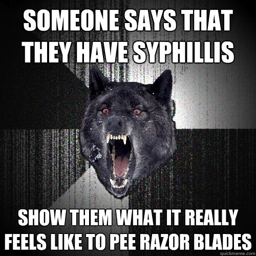 someone says that they have syphillis  show them what it really feels like to pee razor blades  Insanity Wolf