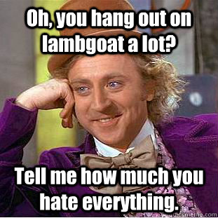 Oh, you hang out on lambgoat a lot? Tell me how much you hate everything.   Condescending Wonka
