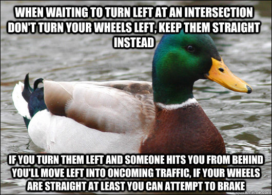 when waiting to turn left at an intersection don't turn your wheels left, keep them straight instead if you turn them left and someone hits you from behind you'll move left into oncoming traffic, if your wheels are straight at least you can attempt to bra - when waiting to turn left at an intersection don't turn your wheels left, keep them straight instead if you turn them left and someone hits you from behind you'll move left into oncoming traffic, if your wheels are straight at least you can attempt to bra  Actual Advice Mallard