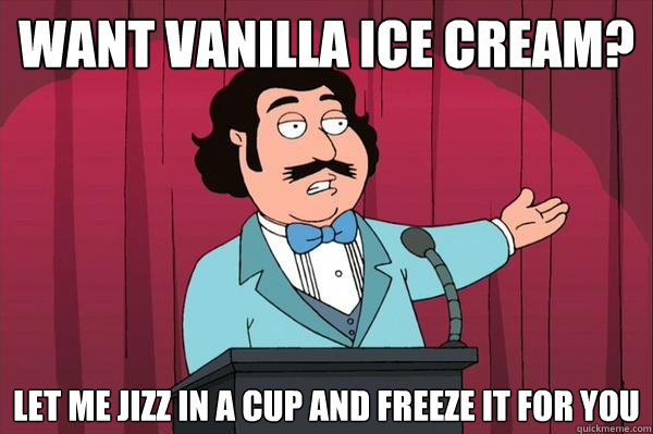 want vanilla ice cream? let me jizz in a cup and freeze it for you  Ron Jeremy- family guy
