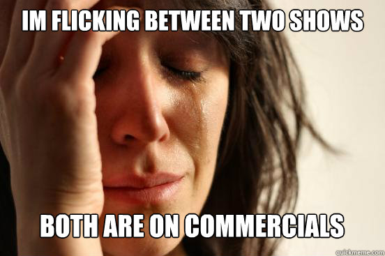 Im flicking between two shows
 both are on commercials   First World Problems