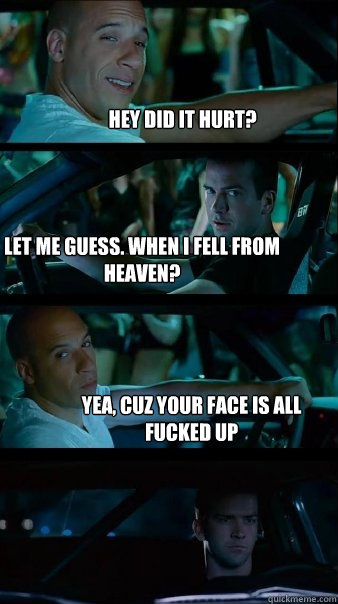 HEY DID IT HURT? LET ME GUESS. WHEN I FELL FROM HEAVEN? YEA, CUZ YOUR FACE IS ALL FUCKED UP  Fast and Furious