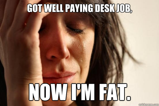 Got well paying desk job, Now I'm fat. - Got well paying desk job, Now I'm fat.  First World Problems