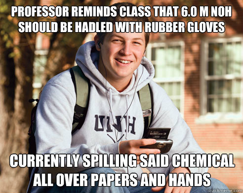 Professor reminds class that 6.0 M NOH should be hadled with rubber gloves under a fume hood Currently spilling said chemical all over papers and hands  College Freshman