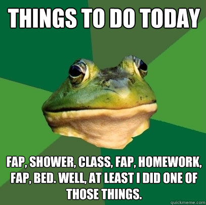 things to do today fap, shower, class, fap, homework, fap, bed. Well, at least I did one of those things.  Foul Bachelor Frog