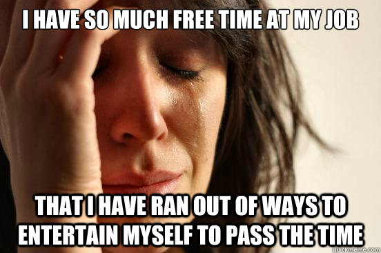 I have so much free time at my job that i have ran out of ways to entertain myself to pass the time  First World Problems