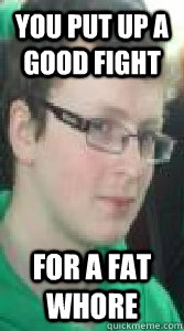 you put up a good fight for a fat whore  insulting pickup line shane