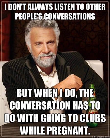 I don't always listen to other people's conversations But when I do, the conversation has to do with going to clubs while pregnant.  The Most Interesting Man In The World