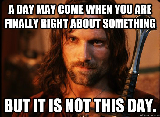 A day may come when you are finally right about something But it is not this day.  Aragorn