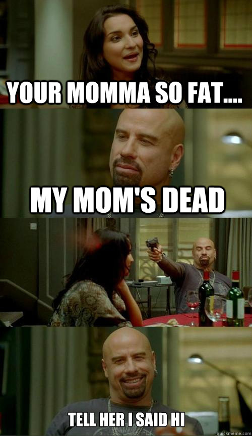 Your momma so fat.... My mom's dead Tell her I said Hi  Skinhead John