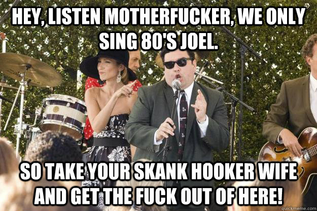 Hey, listen motherfucker, We only sing 80's Joel. So take your skank hooker wife and get the fuck out of here!  Billy Joel Doo Wop Sucks