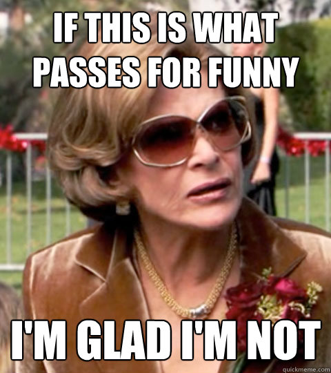 If this is what passes for funny I'm glad I'm not  Lucille Bluth