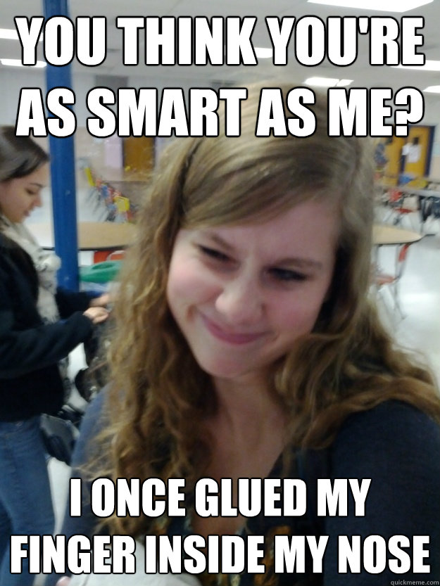 You think you're as smart as me? I once glued my finger inside my nose  Smug Kelsey