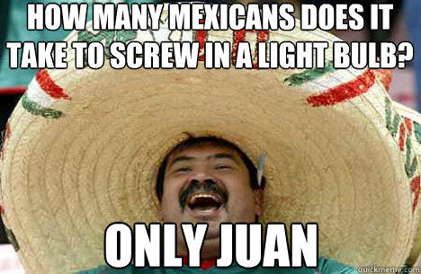 how many mexicans does it take to screw in a light bulb? Only juan  Merry mexican