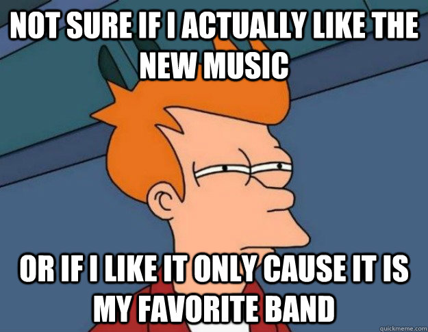 Not sure if i actually like the new music Or if i like it only cause it is my favorite band  NOT SURE IF IM HUNGRY or JUST BORED