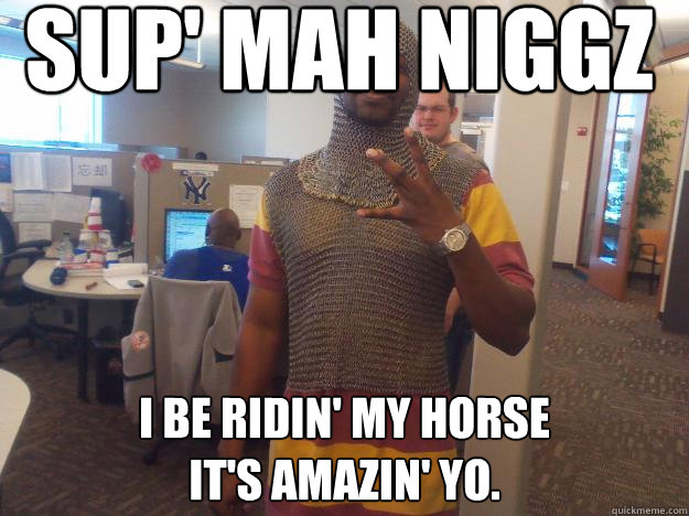 Sup' mah niggz I be ridin' my horse
IT's amazin' yo. - Sup' mah niggz I be ridin' my horse
IT's amazin' yo.  Medieval Gangsta