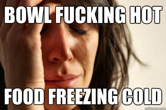 Bowl fucking hot Food freezing cold  First World Problems