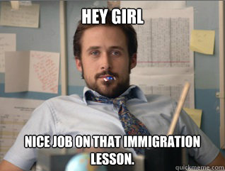 Hey girl Nice job on that immigration lesson. 
  Teacher Ryan Gosling