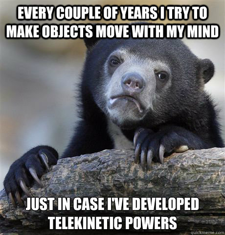 Every couple of years i try to make objects move with my mind Just in case I've developed telekinetic powers  Confession Bear