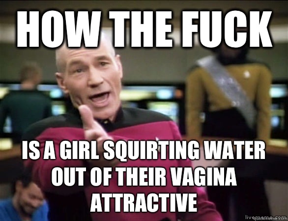 How the fuck Is a girl squirting water out of their vagina attractive - How the fuck Is a girl squirting water out of their vagina attractive  Annoyed Picard HD