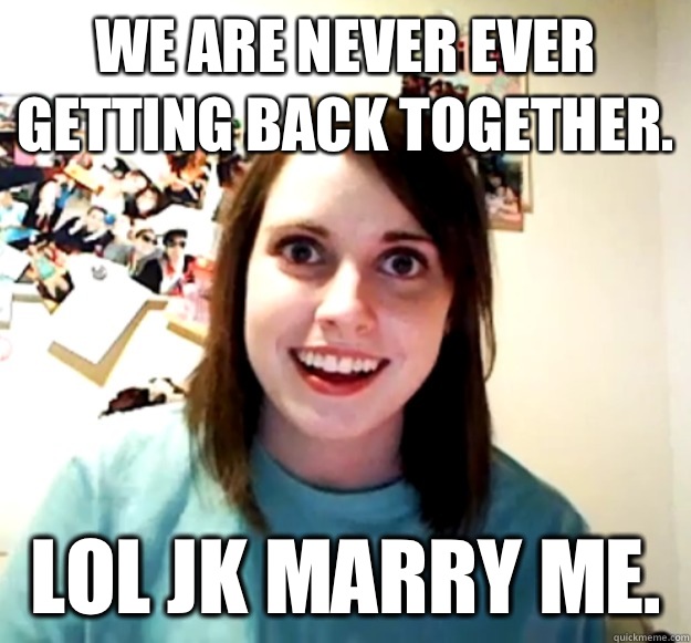 We are never ever getting back together. LOL JK Marry me.   Overly Attached Girlfriend