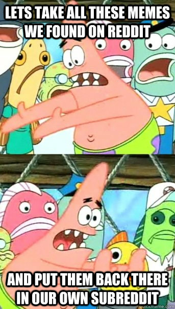 Lets take all these memes we found on reddit and put them back there in our own subreddit  Push it somewhere else Patrick