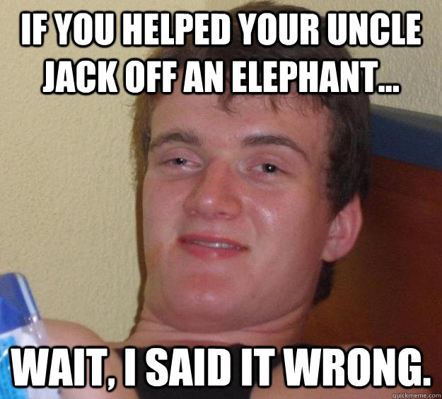 If you helped your uncle jack off an elephant... wait, i said it wrong.  10 Guy