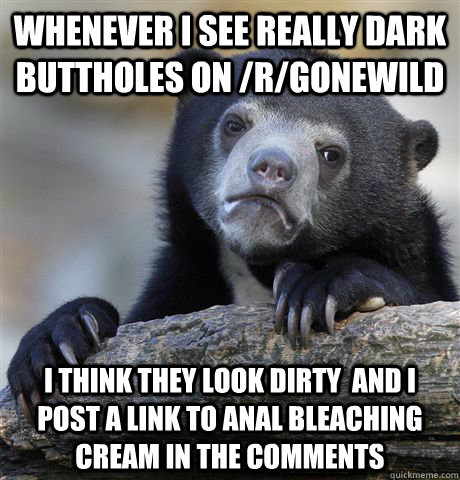 Whenever I see really dark buttholes on /r/gonewild I think they look dirty  and I post a link to anal bleaching cream in the comments - Whenever I see really dark buttholes on /r/gonewild I think they look dirty  and I post a link to anal bleaching cream in the comments  Confession Bear