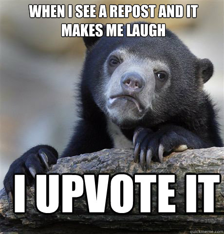 When I see a repost and it makes me laugh I upvote it  Confession Bear