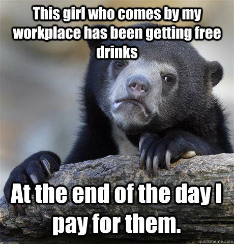 This girl who comes by my workplace has been getting free drinks At the end of the day I pay for them.   Confession Bear