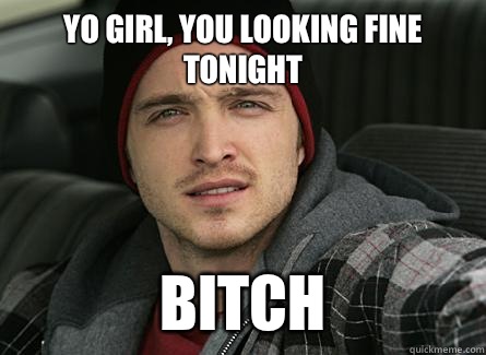 Yo girl, you looking fine tonight BITCH  