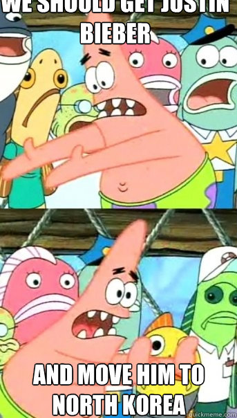 we should get justin bieber and move him to north korea  Push it somewhere else Patrick