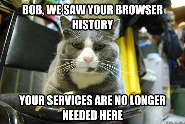Bob, we saw your browser history Your services are no longer needed here  
