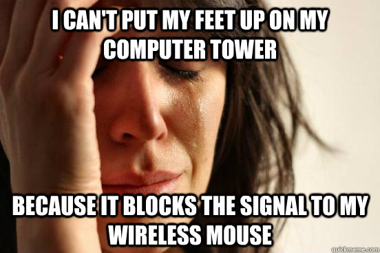 I can't put my feet up on my computer tower because it blocks the signal to my wireless mouse  First World Problems