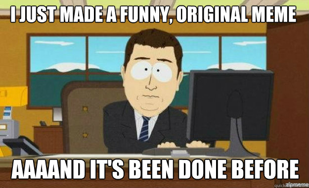 I JUST MADE A FUNNY, ORIGINAL MEME AAAAND IT'S BEEN DONE BEFORE  aaaand its gone