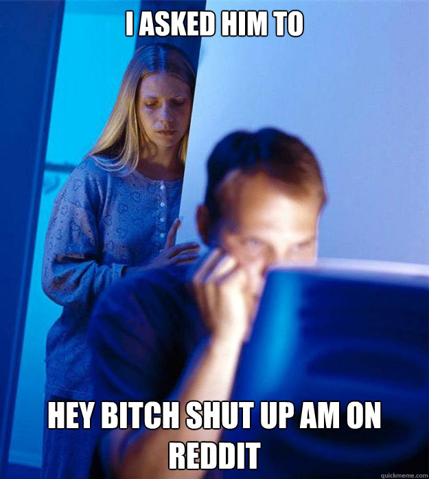 I asked him to  HEY BITCH SHUT UP AM ON REDDIT  Redditors Wife