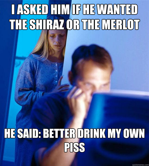 I asked him if he wanted the Shiraz or the merlot he said: better drink my own piss  Redditors Wife