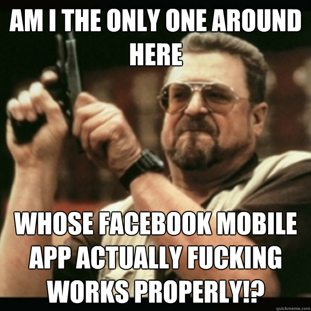 AM I THE ONLY ONE AROUND 
HERE
 whose facebook mobile app actually fucking works properly!?  Im I the only one around here