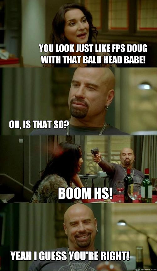 you look just like fps doug with that bald head babe! yeah I guess you're right! BOOM HS! Oh, is that so?  Skinhead John
