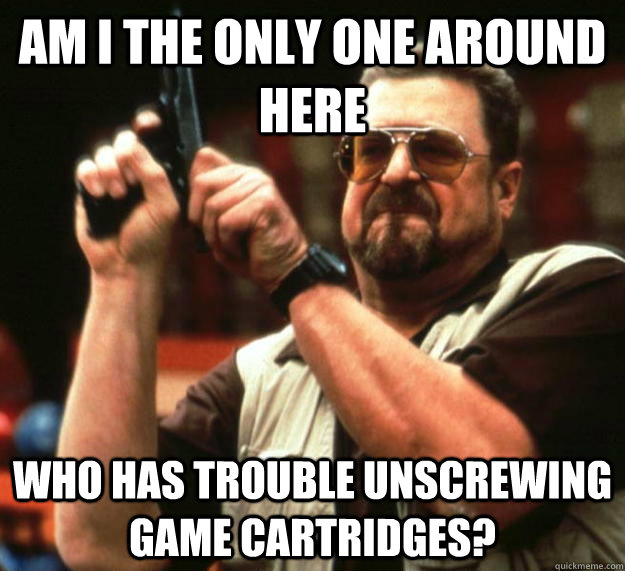 am I the only one around here Who has trouble unscrewing game cartridges?   Angry Walter